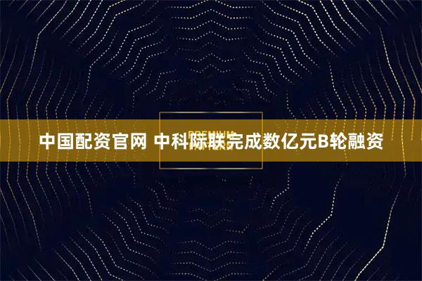 中国配资官网 中科际联完成数亿元B轮融资