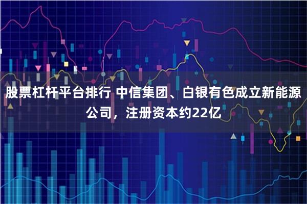 股票杠杆平台排行 中信集团、白银有色成立新能源公司，注册资本约22亿