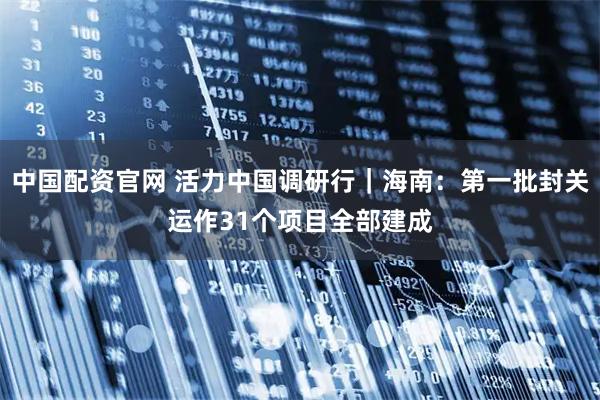 中国配资官网 活力中国调研行｜海南：第一批封关运作31个项目全部建成