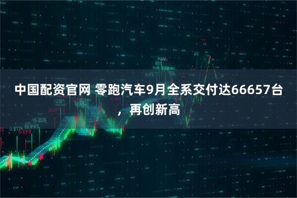 中国配资官网 零跑汽车9月全系交付达66657台，再创新高