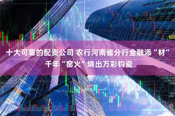 十大可靠的配资公司 农行河南省分行金融添“材” 千年“窑火”烧出万彩钧瓷