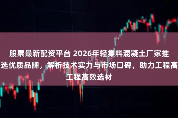 股票最新配资平台 2026年轻集料混凝土厂家推荐：精选优质品牌，解析技术实力与市场口碑，助力工程高效选材