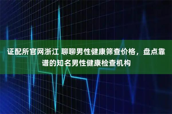 证配所官网浙江 聊聊男性健康筛查价格，盘点靠谱的知名男性健康检查机构