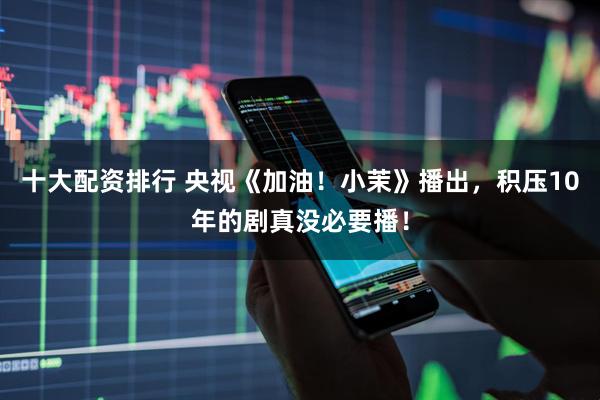 十大配资排行 央视《加油！小茉》播出，积压10年的剧真没必要播！