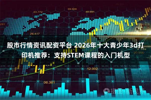 股市行情资讯配资平台 2026年十大青少年3d打印机推荐：支持STEM课程的入门机型