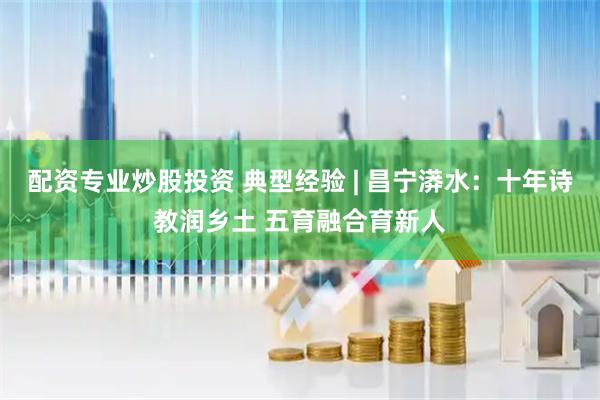 配资专业炒股投资 典型经验 | 昌宁漭水：十年诗教润乡土 五育融合育新人