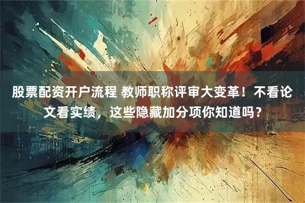 股票配资开户流程 教师职称评审大变革！不看论文看实绩，这些隐藏加分项你知道吗？