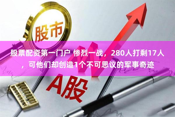 股票配资第一门户 惨烈一战，280人打剩17人，可他们却创造1个不可思议的军事奇迹