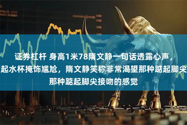 证券杠杆 身高1米78隋文静一句话透露心声，韩聪默默拿起水杯掩饰尴尬，隋文静笑称非常渴望那种踮起脚尖接吻的感觉