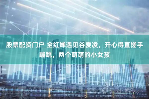 股票配资门户 全红婵遇见谷爱凌，开心得直搓手蹦跳，两个萌萌的小女孩