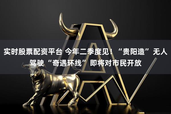 实时股票配资平台 今年二季度见！“贵阳造” 无人驾驶 “奇遇环线” 即将对市民开放