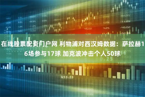 在线股票配资门户网 利物浦对西汉姆数据：萨拉赫16场参与17球 加克波冲击个人50球