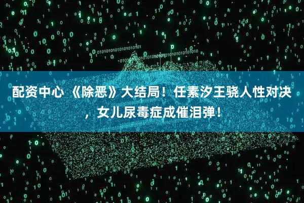 配资中心 《除恶》大结局！任素汐王骁人性对决，女儿尿毒症成催泪弹！