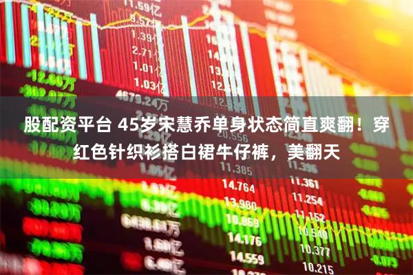 股配资平台 45岁宋慧乔单身状态简直爽翻！穿红色针织衫搭白裙牛仔裤，美翻天