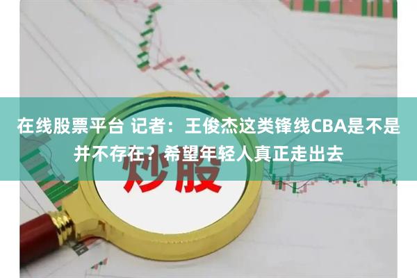 在线股票平台 记者：王俊杰这类锋线CBA是不是并不存在？希望年轻人真正走出去